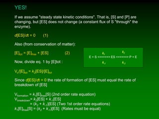 YES!
If we assume "steady state kinetic conditions". That is, [S] and [P] are
changing, but [ES] does not change (a constant flux of S "through" the
enzyme).
d[ES]/dt = 0 (1)
Also (from conservation of matter):
[E]tot = [E]free + [ES] (2)
Now, divide eq. 1 by [E]tot :
Vo/[E]tot = k2[ES]/[E]tot
Since d[ES]/dt = 0 the rate of formation of [ES] must equal the rate of
breakdown of [ES]
Vformation = k1[E]free[S] (2nd order rate equation)
Vbreakdown= k2[ES] + k-1[ES]
= (k2 + k-1)[ES] (Two 1st order rate equations)
k1[E]free[S] = (k2 + k-1)[ES] (Rates must be equal)
E + S <=====> ES <=====> P + E
k2
k-2k-1
k1
 