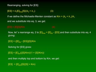 Rearranging, solving for [ES]:
[ES] = k1[E]free[S]/(k2 + k-1) (3)
If we define the Michaelis-Menten constant as Km = (k2 + k-1)/k1
and we substitute into eq. 3, we get:
[ES] = [E][S]/Km (4)
Now, let´s rearrange eq. 2 to [E]free = [E]tot - [ES] and then substitute into eq. 4
giving:
[ES] = ([E]tot - [ES])[S]/Km
Solving for [ES] gives:
[ES] = [E]tot(([S]/Km)/(1 + [S]/Km))
and then multiply top and bottom by Km, we get:
[ES] = [E]tot([S]/[S] + Km)
 