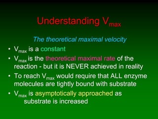 Understanding Vmax
The theoretical maximal velocity
• Vmax is a constant
• Vmax is the theoretical maximal rate of the
reaction - but it is NEVER achieved in reality
• To reach Vmax would require that ALL enzyme
molecules are tightly bound with substrate
• Vmax is asymptotically approached as
substrate is increased
 