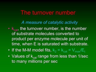 The turnover number
A measure of catalytic activity
• kcat, the turnover number, is the number
of substrate molecules converted to
product per enzyme molecule per unit of
time, when E is saturated with substrate.
• If the M-M model fits, k2 = kcat = Vmax/Et
• Values of kcat range from less than 1/sec
to many millions per sec
 