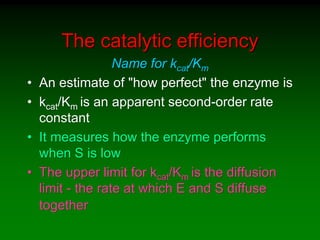 The catalytic efficiency
Name for kcat/Km
• An estimate of "how perfect" the enzyme is
• kcat/Km is an apparent second-order rate
constant
• It measures how the enzyme performs
when S is low
• The upper limit for kcat/Km is the diffusion
limit - the rate at which E and S diffuse
together
 