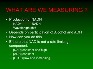 WHAT ARE WE MEASURING ?
• Production of NADH
– NAD+ NADH
– Wavelength shift
• Depends on participation of Alcohol and ADH
• How can you do this
• Ensure that NAD is not a rate limiting
component.
– [NAD] constant and high
– [ADH] constant
– [ETOH] low and increasing
 