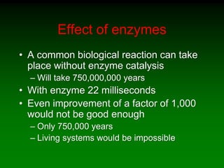 Effect of enzymes
• A common biological reaction can take
place without enzyme catalysis
– Will take 750,000,000 years
• With enzyme 22 milliseconds
• Even improvement of a factor of 1,000
would not be good enough
– Only 750,000 years
– Living systems would be impossible
 