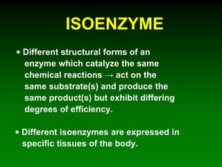 ISOENZYME
 Different structural forms of an
enzyme which catalyze the same
chemical reactions → act on the
same substrate(s) and produce the
same product(s) but exhibit differing
degrees of efficiency.
 Different isoenzymes are expressed in
specific tissues of the body.
 
