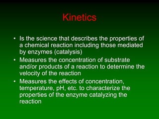 Kinetics
• Is the science that describes the properties of
a chemical reaction including those mediated
by enzymes (catalysis)
• Measures the concentration of substrate
and/or products of a reaction to determine the
velocity of the reaction
• Measures the effects of concentration,
temperature, pH, etc. to characterize the
properties of the enzyme catalyzing the
reaction
 