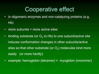 Cooperative effect
• in oligomeric enzymes and non-catalyzing proteins (e.g.
Hb)
• more subunits = more active sites
• binding substrate (or O2 to Hb) to one subunit/active site
induces conformation changes in other subunits/active
sites so that other substrate (or O2) molecules bind more
easily (or more hardly)
• example: hemoglobin (tetramer) × myoglobin (monomer)
 