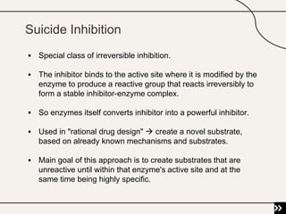 Suicide Inhibition
 Special class of irreversible inhibition.
 The inhibitor binds to the active site where it is modified by the
enzyme to produce a reactive group that reacts irreversibly to
form a stable inhibitor-enzyme complex.
 So enzymes itself converts inhibitor into a powerful inhibitor.
 Used in "rational drug design"  create a novel substrate,
based on already known mechanisms and substrates.
 Main goal of this approach is to create substrates that are
unreactive until within that enzyme's active site and at the
same time being highly specific.
 