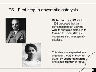  Victor Henri and Wurtz in
1903 proposed that the
combination of an enzyme
with its substrate molecule to
form an ES complex is a
necessary step in enzymatic
catalysis.
 This idea was expanded into
a general theory of enzyme
action by Leonor Michaelis
and Maud Menten in 1913.
ES - First step in enzymatic catalysis
 