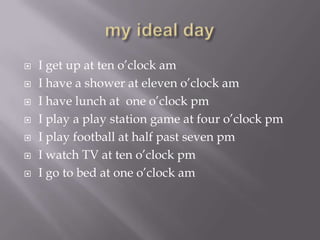 my ideal dayI get up at ten o’clock amI have a shower at eleven o’clock amI have lunch at one o’clock pmI play a play station game at four o’clock pmI play football at half past seven pmI watch TV at ten o’clock pmI go to bed at one o’clock am