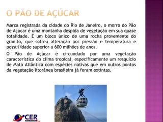 Marca registrada da cidade do Rio de Janeiro, o morro do Pão
de Açúcar é uma montanha despida de vegetação em sua quase
totalidade. É um bloco único de uma rocha proveniente do
granito, que sofreu alteração por pressão e temperatura e
possui idade superior a 600 milhões de anos.
O Pão de Açúcar é circundado por uma vegetação
característica do clima tropical, especificamente um resquício
de Mata Atlântica com espécies nativas que em outros pontos
da vegetação litorânea brasileira já foram extintas.
 