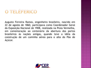 Augusto Ferreira Ramos, engenheiro brasileiro, nascido em
22 de agosto de 1860, participava como Coordenador Geral
da Exposição Nacional de 1908, realizada na Praia Vermelha,
em comemoração ao centenário da abertura dos portos
brasileiros às nações amigas, quando teve a idéia da
construção de um caminho aéreo para o alto do Pão de
Açúcar.
 