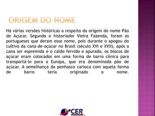 Há várias versões históricas a respeito da origem do nome Pão
de Açúcar. Segundo o historiador Vieira Fazenda, foram os
portugueses que deram esse nome, pois durante o apogeu do
cultivo da cana-de-açúcar no Brasil (século XVI e XVII), após a
cana ser espremida e o caldo fervido e apurado, os blocos de
açúcar eram colocados em uma forma de barro cônica para
transportá-lo para a Europa, que era denominada pão de
açúcar. A semelhança do penhasco carioca com aquela forma
de barro teria originado o nome.
 