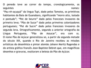 O penedo teve ao correr do tempo, cronologicamente, os
seguintes nomes:
“Pau-nh-açuquã” da língua Tupi, dado pelos Tamoios, os primitivos
habitantes da Baía de Guanabara, significando “morro alto, isolado
e pontudo”; “Pot de beurre” dado pelos franceses invasores da
primeira leva; “Pão de Sucar” dado pelos primeiros colonizadores
portugueses; “Pot de Sucre” dado pelos franceses invasores da
segunda leva. Ortograficamente, segundo a anterior ortografia da
Língua Portuguesa, “Pão de Assucar”, era com ss.
O nome Pão de Açúcar generalizou-se, a partir da segunda metade
do século XIX, quando o Rio de Janeiro recebeu as missões
artísticas do desenhista e pintor alemão Johann Moritz Rugendas e
do artista gráfico francês Jean Baptiste Debret que, em magníficos
desenhos e gravuras, exaltaram a beleza do Pão de Açúcar.
 