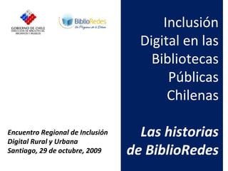 Encuentro Regional de Inclusión Digital Rural y Urbana Santiago, 29 de octubre, 2009 Inclusión Digital en las Bibliotecas Públicas Chilenas Las historias de BiblioRedes 