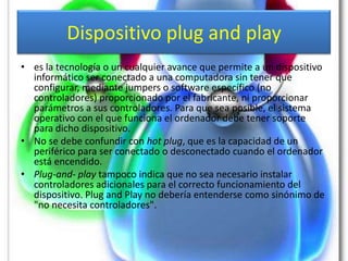 Dispositivo plug and play
• es la tecnología o un cualquier avance que permite a un dispositivo
  informático ser conectado a una computadora sin tener que
  configurar, mediante jumpers o software específico (no
  controladores) proporcionado por el fabricante, ni proporcionar
  parámetros a sus controladores. Para que sea posible, el sistema
  operativo con el que funciona el ordenador debe tener soporte
  para dicho dispositivo.
• No se debe confundir con hot plug, que es la capacidad de un
  periférico para ser conectado o desconectado cuando el ordenador
  está encendido.
• Plug-and- play tampoco indica que no sea necesario instalar
  controladores adicionales para el correcto funcionamiento del
  dispositivo. Plug and Play no debería entenderse como sinónimo de
  "no necesita controladores".
 
