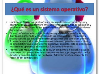 • Un Sistema Operativo es el software encargado de ejercer el control y
  coordinar el uso del hardware entre diferentes programas de aplicación y
  los diferentes usuarios. Es un administrador de los recursos de hardware
  del sistema.
• En una definición informal es un sistema que consiste en ofrecer una
  distribución ordenada y controlada de los procesadores, memorias y
  dispositivos de E/S entre los diversos programas que compiten por ellos.
  A pesar de que todos nosotros usamos sistemas operativos casi a diario,
  es difícil definir qué es un sistema operativo. En parte, esto se debe a que
  los sistemas operativos realizan dos funciones diferentes.
• Proveer una máquina virtual, es decir, un ambiente en el cual el usuario
  pueda ejecutar programas de manera conveniente, protegiéndolo de los
  detalles y complejidades del hardware. Administrar eficientemente los
  recursos del computador.
 