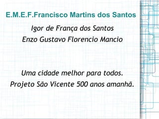 E.M.E.F.Francisco Martins dos Santos
       Igor de França dos Santos
    Enzo Gustavo Florencio Mancio



    Uma cidade melhor para todos.
 Projeto São Vicente 500 anos amanhã.
 