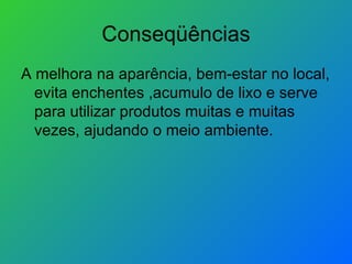 Conseqüências A melhora na aparência, bem-estar no local, evita enchentes ,acumulo de lixo e serve para utilizar produtos muitas e muitas vezes, ajudando o meio ambiente.