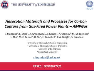 University of Edinburgh , School of Engineering, Edinburgh 
SCCS – Scottish Carbon Capture and Storage Centre 
Adsorption Materials and Processes for Carbon Capture from Gas-Fired Power Plants – AMPGas 
E. Mangano1, E. Shiko1, A. Greenaway3, A. Gibson2, A. Gromov2, M. M. Lozinska3, H. Ahn1, M. C. Ferrari1, H. Yiu4, E. Campbell2, P. A. Wright3, S. Brandani1 
1 University of Edinburgh, School of Engineering; 
2 University of Edinburgh, School of Chemistry; 
3 University of St. Andrews; 
4 Heriot-Watt University 
EPSRC: EP/J02077X/1 
s.brandani@ed.ac.uk  