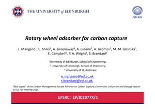 University of Edinburgh , School of Engineering, Edinburgh
SCCS – Scottish Carbon Capture and Storage Centre
Rotary wheel adsorber for carbon capture
E. Mangano1, E. Shiko1, A. Greenaway3, A. Gibson2, A. Gromov2, M. M. Lozinska3, 
E. Campbell2, P. A. Wright3, S. Brandani1
1 University of Edinburgh, School of Engineering;
2 University of Edinburgh, School of Chemistry;
3 University of St. Andrews;
EPSRC:  EP/J02077X/1
e.mangano@ed.ac.uk
s.brandani@ed.ac.uk
“Best paper” of the Carbon Management: Recent Advances in Carbon Capture, Conversion, Utilization and Storage session 
at ACS Fall meeting 2015
 