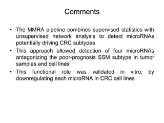 Comments
• The MMRA pipeline combines supervised statistics with
unsupervised network analysis to detect microRNAs
potentially driving CRC subtypes
• This approach allowed detection of four microRNAs
antagonizing the poor-prognosis SSM subtype in tumor
samples and cell lines
• This functional role was validated in vitro, by
downregulating each microRNA in CRC cell lines
 