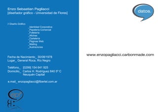 Enzo Sebastian Pagliacci
[diseñador gráfico - Universidad de Flores]                           datos.

// Diseño Gráfico
                    _Identidad Corporativa
                    _Papelería Comercial
                    _Folletería
                    _Afiches
                    _Cartelería
                    _Páginas Web
                    _Mailing
                    _Ilustraciones


                                              www.enzopagliacci.carbonmade.com
Fecha de Nacimiento_ 30/08/1978
Lugar_ General Roca, Río Negro

Teléfono_ [0299] 154 641 925
Domicilio_ Carlos H. Rodríguez 840 5º C
           Neuquén Capital

e.mail_ enzopagliacci@fibertel.com.ar
 