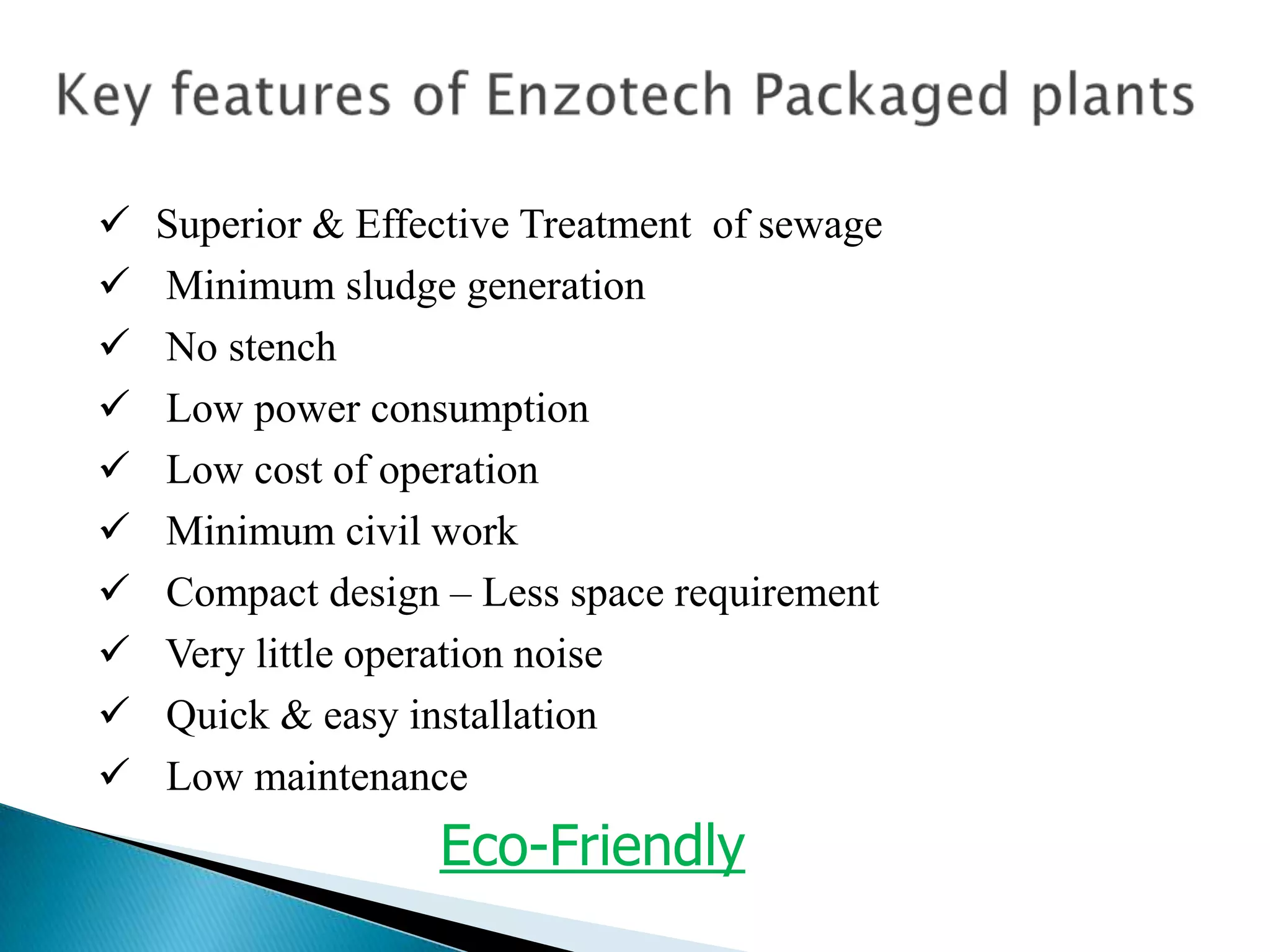    Superior & Effective Treatment of sewage
   Minimum sludge generation
   No stench
   Low power consumption
   Low cost of operation
   Minimum civil work
   Compact design – Less space requirement
   Very little operation noise
   Quick & easy installation
   Low maintenance
                   Eco-Friendly
 