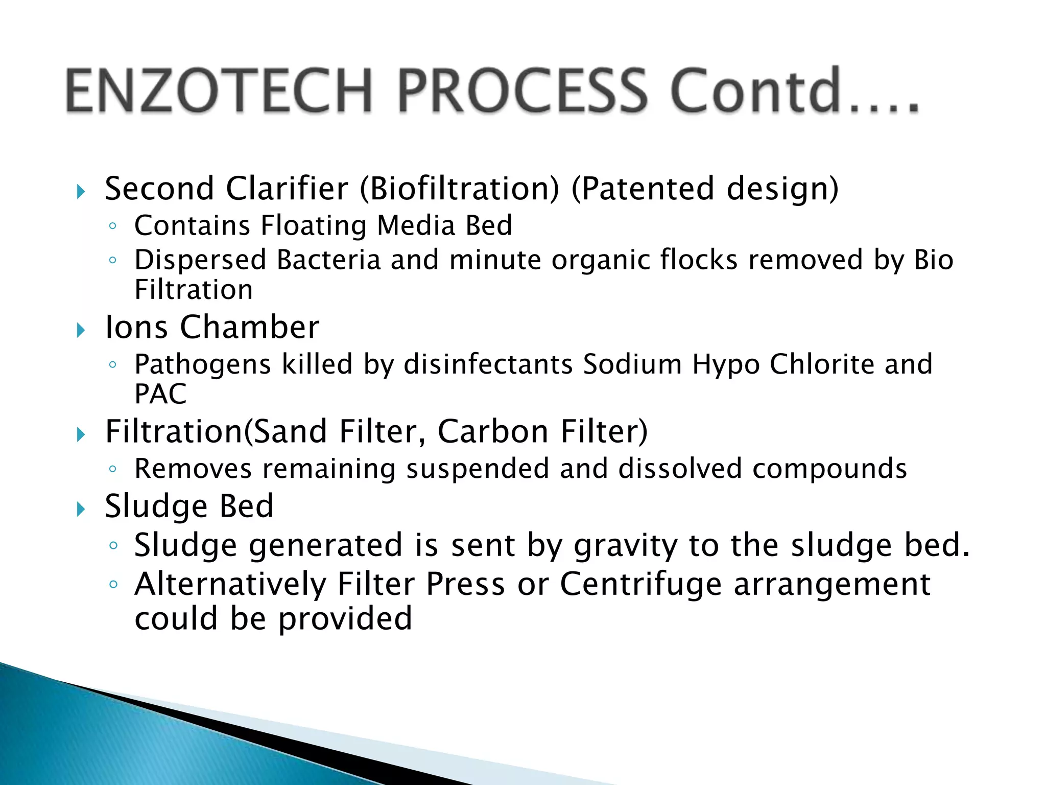    Second Clarifier (Biofiltration) (Patented design)
    ◦ Contains Floating Media Bed
    ◦ Dispersed Bacteria and minute organic flocks removed by Bio
      Filtration
   Ions Chamber
    ◦ Pathogens killed by disinfectants Sodium Hypo Chlorite and
      PAC
   Filtration(Sand Filter, Carbon Filter)
    ◦ Removes remaining suspended and dissolved compounds
   Sludge Bed
    ◦ Sludge generated is sent by gravity to the sludge bed.
    ◦ Alternatively Filter Press or Centrifuge arrangement
      could be provided
 