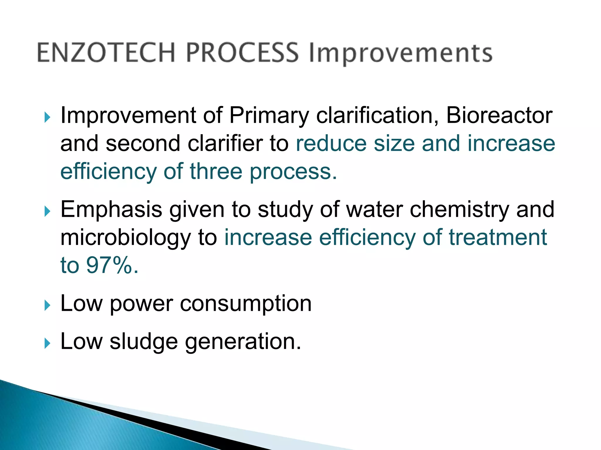    Improvement of Primary clarification, Bioreactor
    and second clarifier to reduce size and increase
    efficiency of three process.
   Emphasis given to study of water chemistry and
    microbiology to increase efficiency of treatment
    to 97%.
   Low power consumption
   Low sludge generation.
 