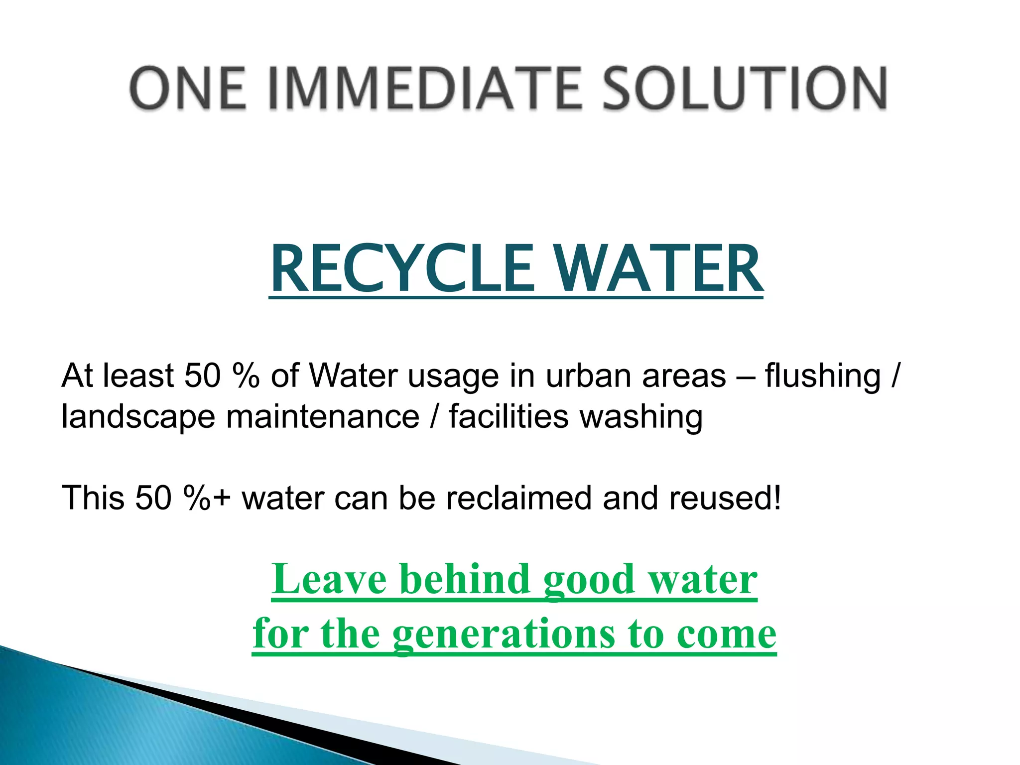 RECYCLE WATER
At least 50 % of Water usage in urban areas – flushing /
landscape maintenance / facilities washing

This 50 %+ water can be reclaimed and reused!

             Leave behind good water
            for the generations to come
 