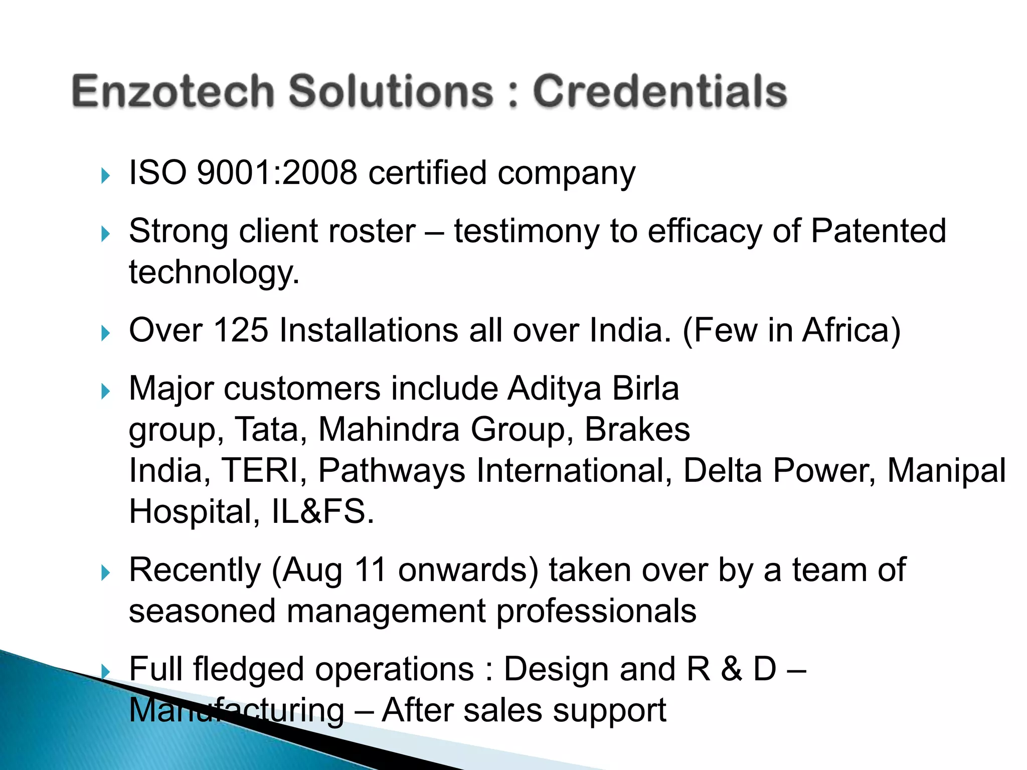   ISO 9001:2008 certified company
   Strong client roster – testimony to efficacy of Patented
    technology.
   Over 125 Installations all over India. (Few in Africa)
   Major customers include Aditya Birla
    group, Tata, Mahindra Group, Brakes
    India, TERI, Pathways International, Delta Power, Manipal
    Hospital, IL&FS.
   Recently (Aug 11 onwards) taken over by a team of
    seasoned management professionals
   Full fledged operations : Design and R & D –
    Manufacturing – After sales support
 