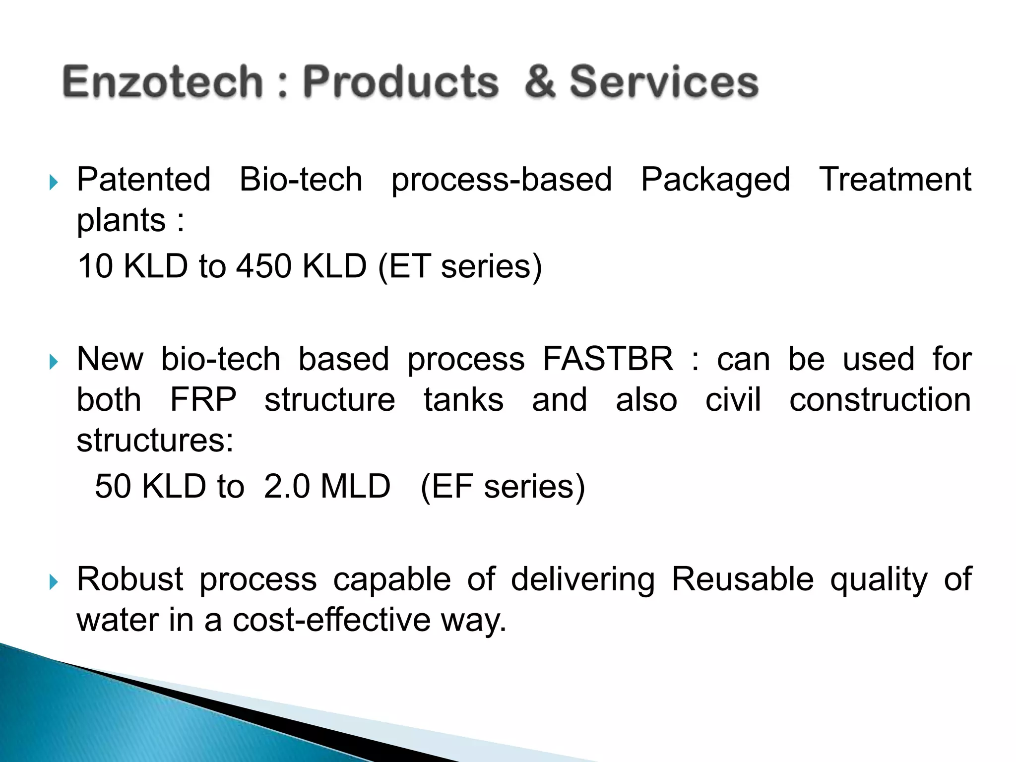    Patented Bio-tech process-based Packaged Treatment
    plants :
    10 KLD to 450 KLD (ET series)

   New bio-tech based process FASTBR : can be used for
    both FRP structure tanks and also civil construction
    structures:
     50 KLD to 2.0 MLD (EF series)

   Robust process capable of delivering Reusable quality of
    water in a cost-effective way.
 
