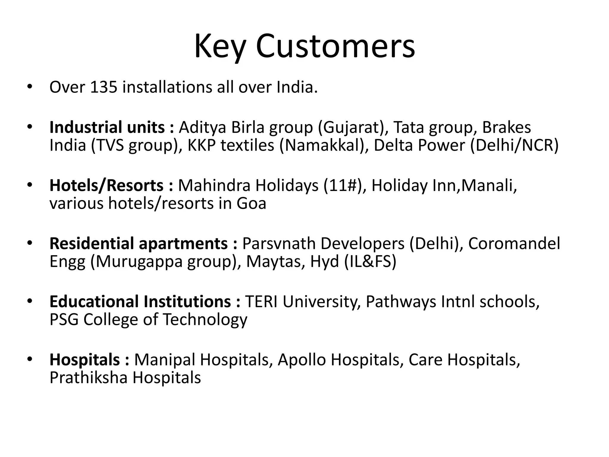 Key Customers
• Over 135 installations all over India.
• Industrial units : Aditya Birla group (Gujarat), Tata group, Brakes
India (TVS group), KKP textiles (Namakkal), Delta Power (Delhi/NCR)
• Hotels/Resorts : Mahindra Holidays (11#), Holiday Inn,Manali,
various hotels/resorts in Goa
• Residential apartments : Parsvnath Developers (Delhi), Coromandel
Engg (Murugappa group), Maytas, Hyd (IL&FS)
• Educational Institutions : TERI University, Pathways Intnl schools,
PSG College of Technology
• Hospitals : Manipal Hospitals, Apollo Hospitals, Care Hospitals,
Prathiksha Hospitals
 