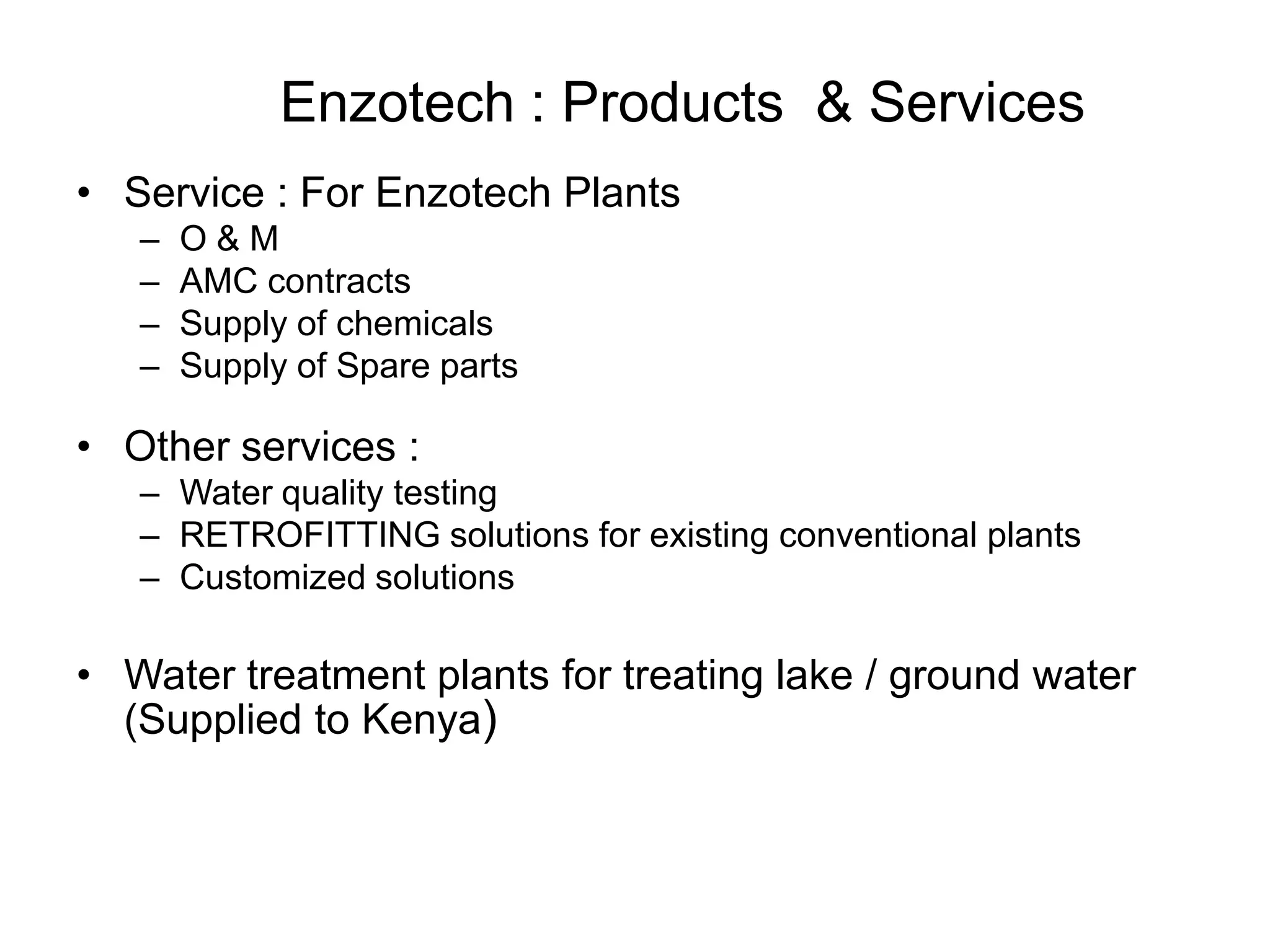 Enzotech : Products & Services
• Service : For Enzotech Plants
– O & M
– AMC contracts
– Supply of chemicals
– Supply of Spare parts
• Other services :
– Water quality testing
– RETROFITTING solutions for existing conventional plants
– Customized solutions
• Water treatment plants for treating lake / ground water
(Supplied to Kenya)
 