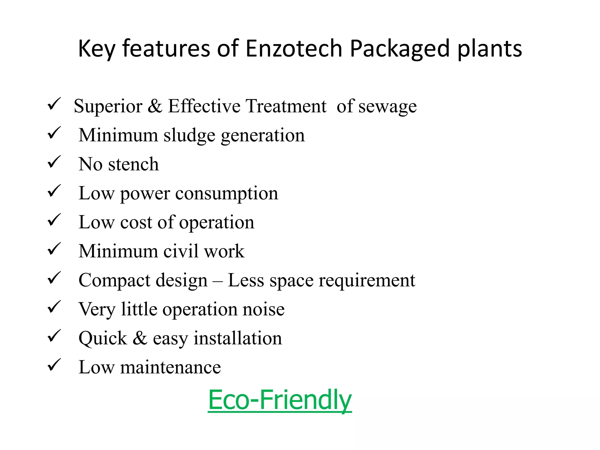  Superior & Effective Treatment of sewage
 Minimum sludge generation
 No stench
 Low power consumption
 Low cost of operation
 Minimum civil work
 Compact design – Less space requirement
 Very little operation noise
 Quick & easy installation
 Low maintenance
Eco-Friendly
Key features of Enzotech Packaged plants
 
