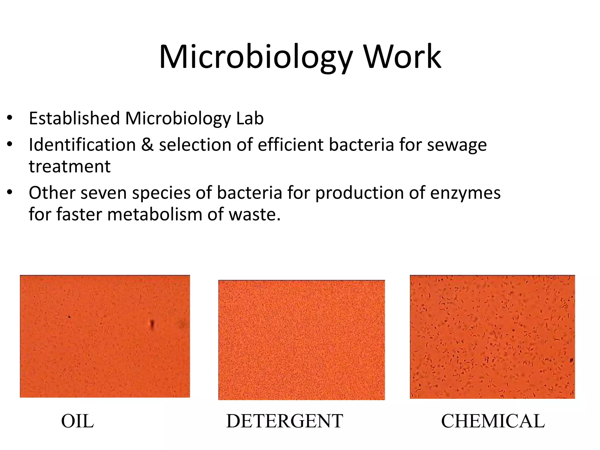 Microbiology Work
• Established Microbiology Lab
• Identification & selection of efficient bacteria for sewage
treatment
• Other seven species of bacteria for production of enzymes
for faster metabolism of waste.
OIL CHEMICALDETERGENT
 