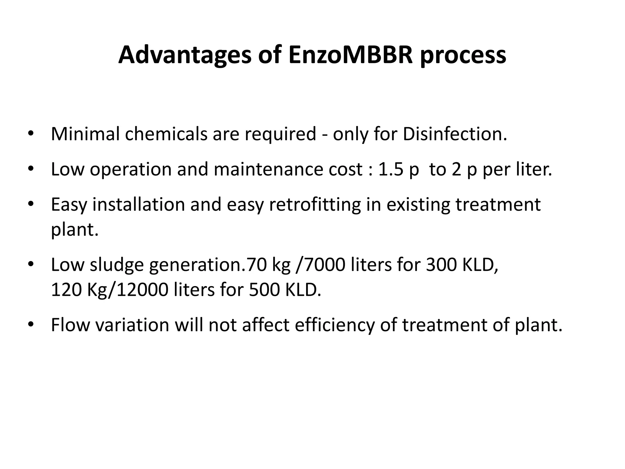 Advantages of EnzoMBBR process
• Minimal chemicals are required - only for Disinfection.
• Low operation and maintenance cost : 1.5 p to 2 p per liter.
• Easy installation and easy retrofitting in existing treatment
plant.
• Low sludge generation.70 kg /7000 liters for 300 KLD,
120 Kg/12000 liters for 500 KLD.
• Flow variation will not affect efficiency of treatment of plant.
 