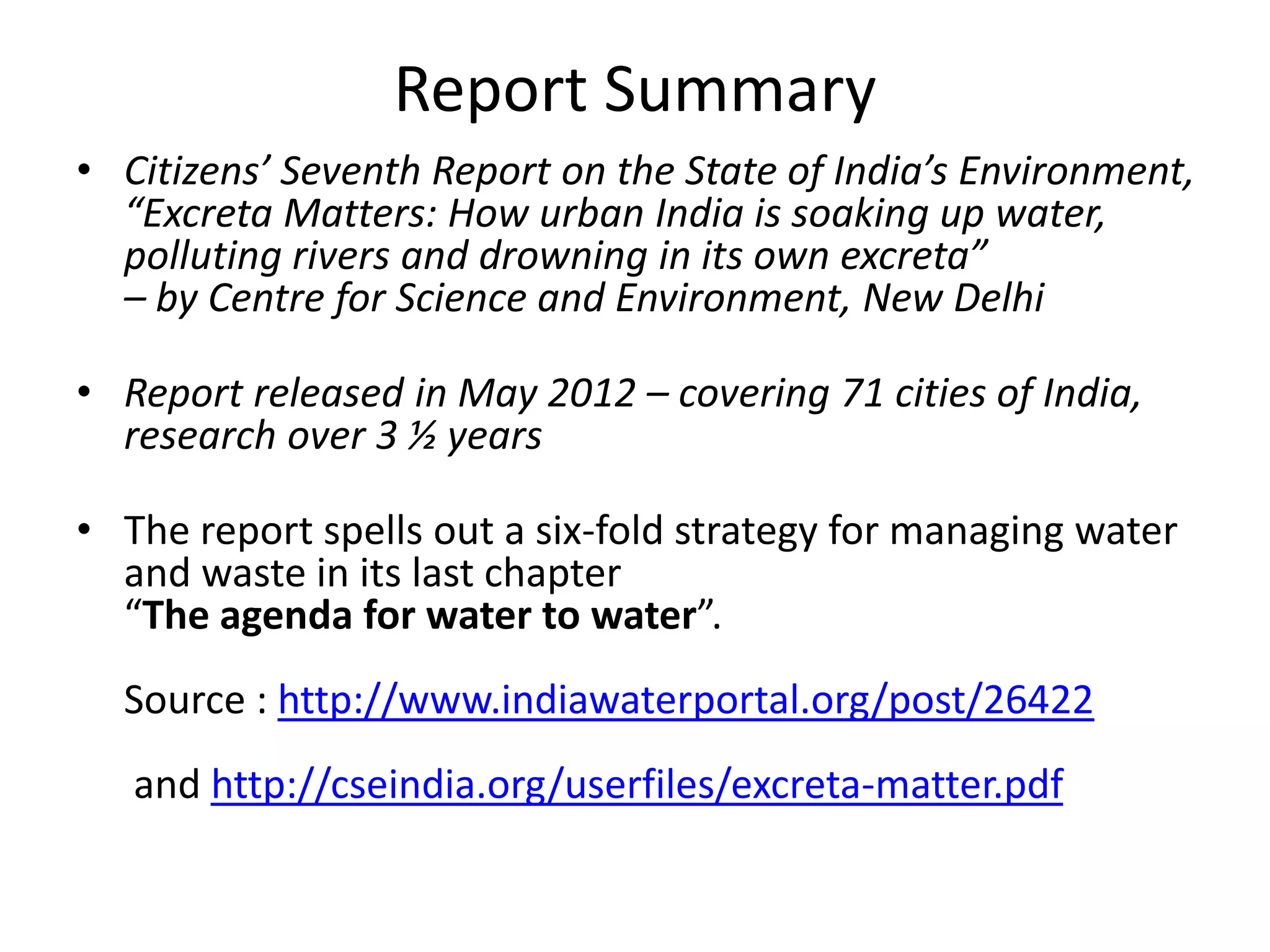 Report Summary
• Citizens’ Seventh Report on the State of India’s Environment,
“Excreta Matters: How urban India is soaking up water,
polluting rivers and drowning in its own excreta”
– by Centre for Science and Environment, New Delhi
• Report released in May 2012 – covering 71 cities of India,
research over 3 ½ years
• The report spells out a six-fold strategy for managing water
and waste in its last chapter
“The agenda for water to water”.
Source : http://www.indiawaterportal.org/post/26422
and http://cseindia.org/userfiles/excreta-matter.pdf
 