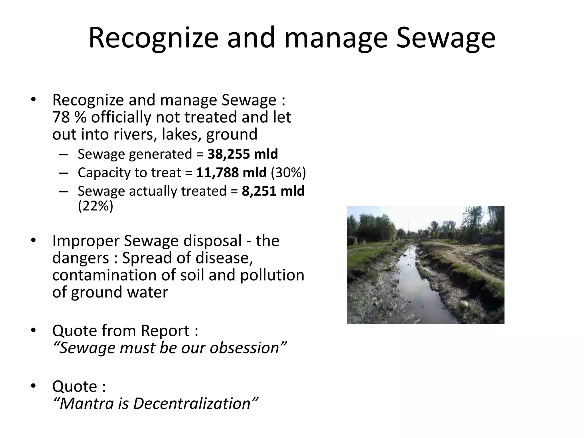 Recognize and manage Sewage
• Recognize and manage Sewage :
78 % officially not treated and let
out into rivers, lakes, ground
– Sewage generated = 38,255 mld
– Capacity to treat = 11,788 mld (30%)
– Sewage actually treated = 8,251 mld
(22%)
• Improper Sewage disposal - the
dangers : Spread of disease,
contamination of soil and pollution
of ground water
• Quote from Report :
“Sewage must be our obsession”
• Quote :
“Mantra is Decentralization”
 