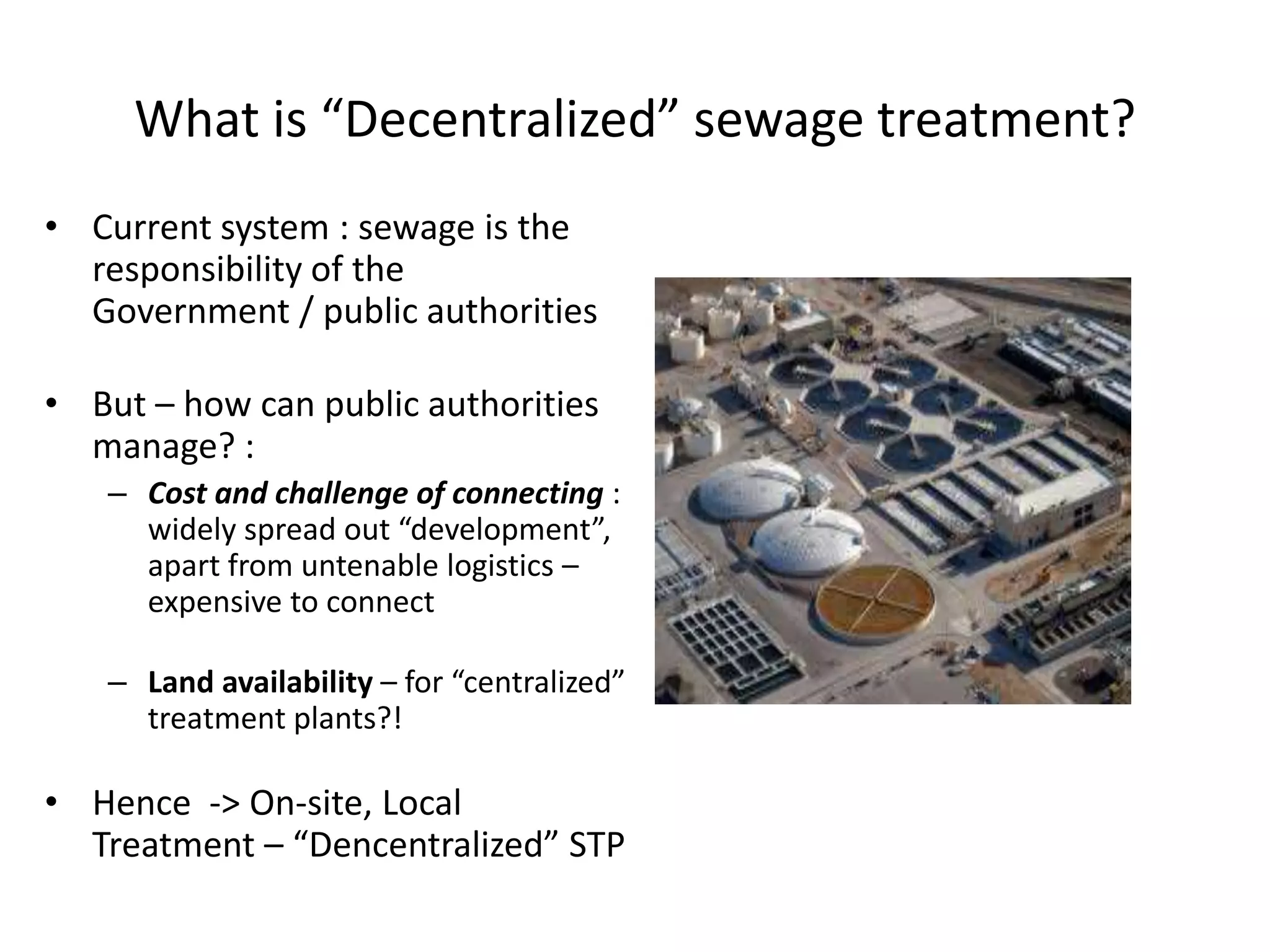 What is “Decentralized” sewage treatment?
• Current system : sewage is the
responsibility of the
Government / public authorities
• But – how can public authorities
manage? :
– Cost and challenge of connecting :
widely spread out “development”,
apart from untenable logistics –
expensive to connect
– Land availability – for “centralized”
treatment plants?!
• Hence -> On-site, Local
Treatment – “Dencentralized” STP
 
