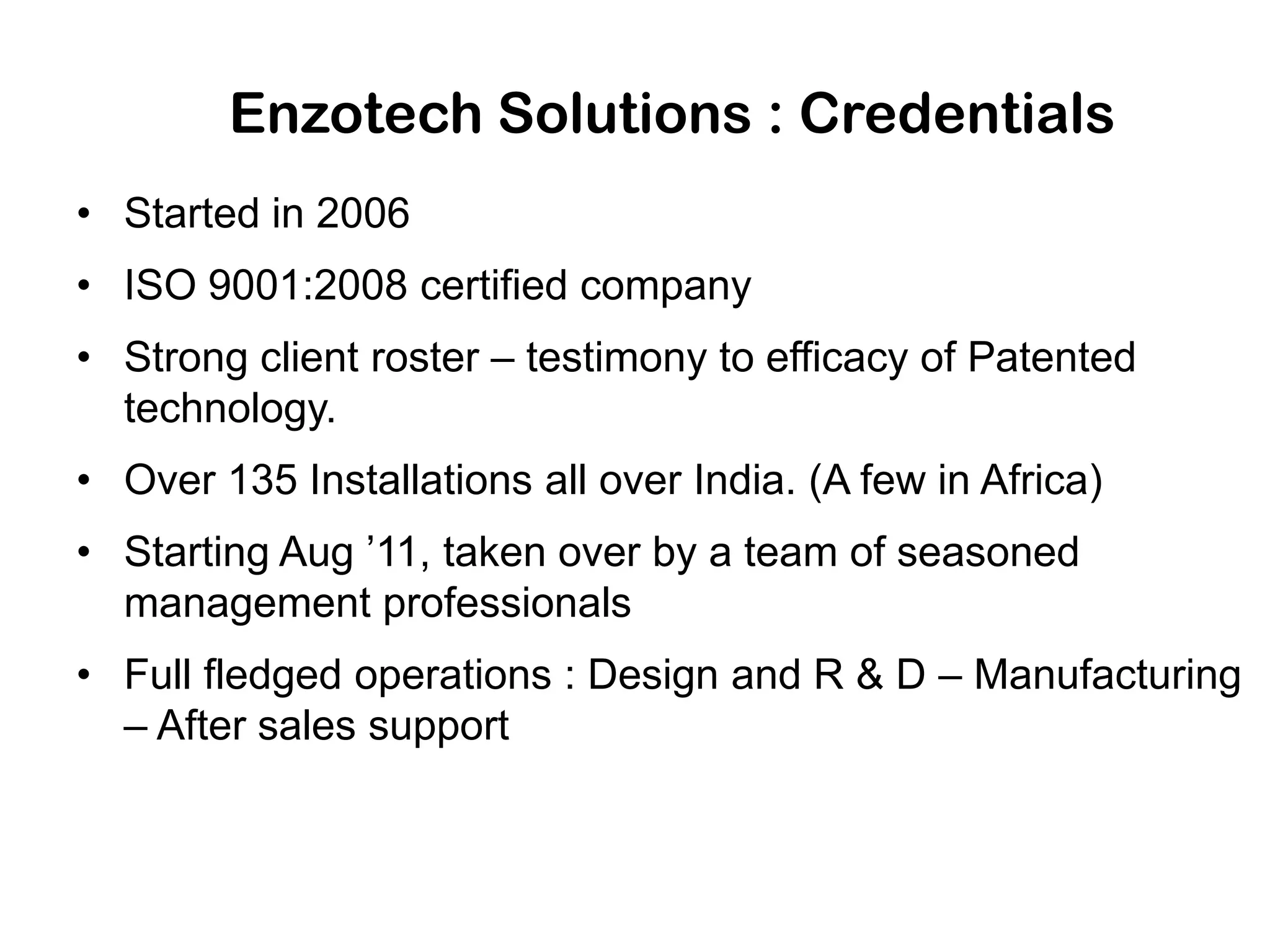 Enzotech Solutions : Credentials
• Started in 2006
• ISO 9001:2008 certified company
• Strong client roster – testimony to efficacy of Patented
technology.
• Over 135 Installations all over India. (A few in Africa)
• Starting Aug ’11, taken over by a team of seasoned
management professionals
• Full fledged operations : Design and R & D – Manufacturing
– After sales support
 