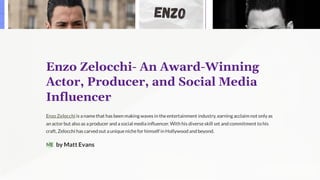 Enzo Zelocchi- An Award-Winning
Actor, Producer, and Social Media
Influencer
Enzo Zelocchi is a namethat has been making waves in theentertainment industry, earning acclaim not only as
an actor but also as a producer and a social media influencer. With his diverseskill set and commitment to his
craft, Zelocchi has carved out a uniquenichefor himself in Hollywood and beyond.
by Matt Evans
ME
 