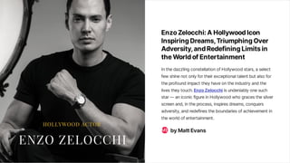 EnzoZelocchi: AHollywoodIcon
InspiringDreams, TriumphingOver
Adversity, andRedefiningLimitsin
theWorldofEntertainment
Inthedazzling constellationofHollywood stars,a select
few shinenot only fortheirexceptional talent but also for
theprofound impact they haveontheindustry and the
livesthey touch.EnzoZelocchi isundeniably onesuch
star—aniconic figureinHollywood who gracesthesilver
screenand,intheprocess,inspiresdreams,conquers
adversity,and redefinestheboundariesofachievement in
theworld ofentertainment.
byMattEvans
ME
 