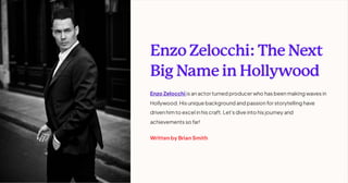 Enzo Zelocchi: The Next
Big Name in Hollywood
Enzo Zelocchi is anactor turned producer who has beenmaking waves in
Hollywood. His unique background and passionfor storytelling have
drivenhimto excel inhis craft. Let's dive into his journey and
achievements so far!
Written by Brian Smith
 