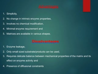 Advantages
1. Simplicity,
2. No change in intrinsic enzyme properties,
3. Involves no chemical modification,
4. Minimal enzyme requirement and
5. Matrices are available in various shapes.
Disadvantages
1. Enzyme leakage,
2. Only small sized substrate/products can be used,
3. Requires delicate balance between mechanical properties of the matrix and its
effect on enzyme activity and
4. Presence of diffusional constraints
 