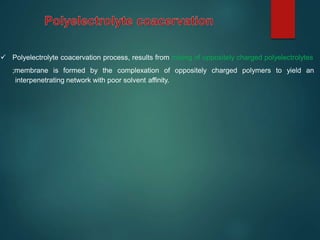  Polyelectrolyte coacervation process, results from mixing of oppositely charged polyelectrolytes
;membrane is formed by the complexation of oppositely charged polymers to yield an
interpenetrating network with poor solvent affinity.
 