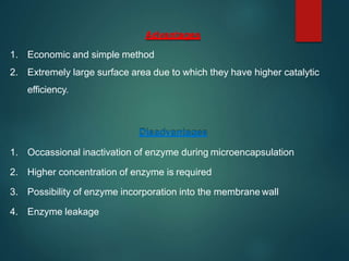 Advantages
1. Economic and simple method
2. Extremely large surface area due to which they have higher catalytic
efficiency.
Disadvantages
1. Occassional inactivation of enzyme during microencapsulation
2. Higher concentration of enzyme is required
3. Possibility of enzyme incorporation into the membrane wall
4. Enzyme leakage
 