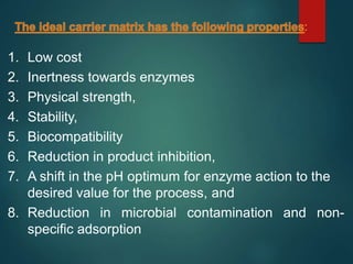 1. Low cost
2. Inertness towards enzymes
3. Physical strength,
4. Stability,
5. Biocompatibility
6. Reduction in product inhibition,
7. A shift in the pH optimum for enzyme action to the
desired value for the process, and
8. Reduction in microbial contamination and non-
specific adsorption
 