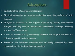 Adsorption
 Earliest method of enzyme immobilization
 Physical adsorption of enzyme molecules onto
matrices.
the surface of solid
 Enzyme is attached to the support material by (weak) non-covalent
linkages including ionic or hydrophobic interactions, hydrogen bonding,
and van der Waals forces.
 It can be carried out by contacting between the enzyme solution and
polymer support in a stirred reactor
 Therefore, the adsorbed enzymes can be easily removed by minor
changes in pH, ionic strength or temperature
 