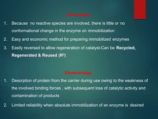 Advantages
1. Because no reactive species are involved, there is little or no
conformational change in the enzyme on immobilization
2. Easy and economic method for preparing immobilized enzymes
3. Easily reversed to allow regeneration of catalyst-Can be Recycled,
Regenerated & Reused (R3)
Disadvantage
1. Desorption of protein from the carrier during use owing to the weakness of
the involved binding forces , with subsequent loss of catalytic activity and
contamination of products
2. Limited reliability when absolute immobilization of an enzyme is desired
 
